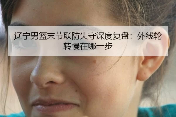 辽宁男篮末节联防失守深度复盘：外线轮转慢在哪一步